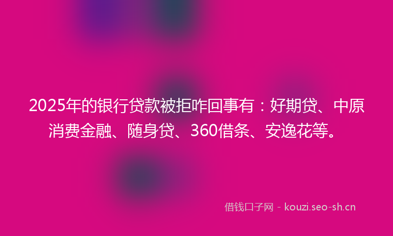 2025年的银行贷款被拒咋回事有：好期贷、中原消费金融、随身贷、360借条、安逸花等。