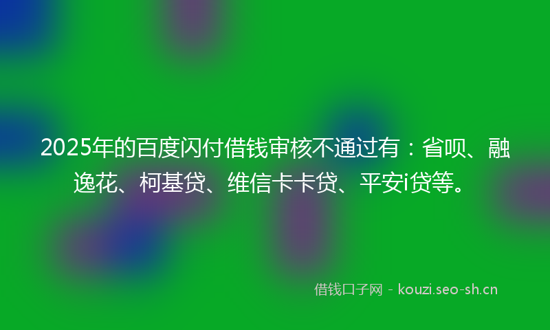 2025年的百度闪付借钱审核不通过有：省呗、融逸花、柯基贷、维信卡卡贷、平安i贷等。