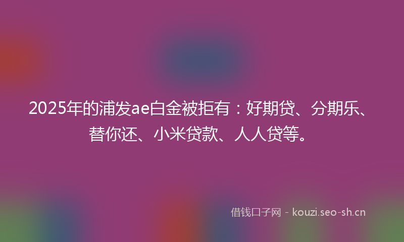 2025年的浦发ae白金被拒有：好期贷、分期乐、替你还、小米贷款、人人贷等。