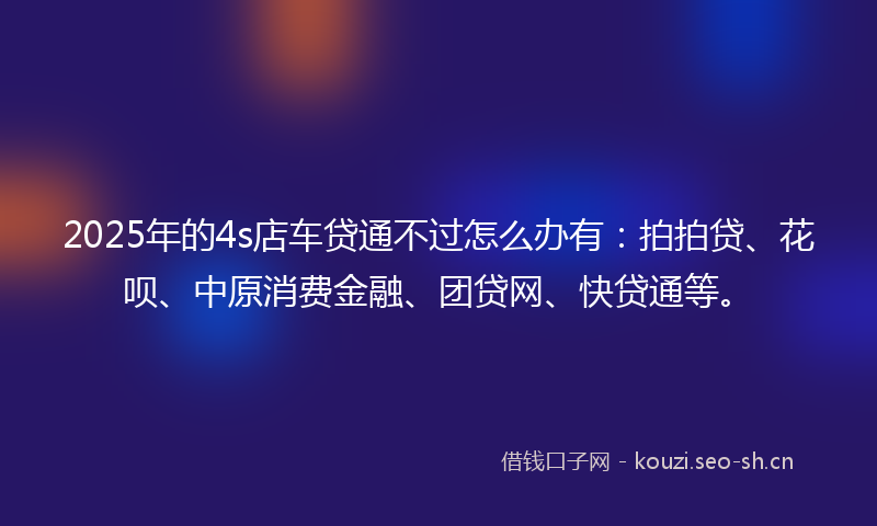 2025年的4s店车贷通不过怎么办有：拍拍贷、花呗、中原消费金融、团贷网、快贷通等。