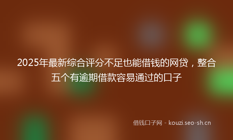 2025年最新综合评分不足也能借钱的网贷，整合五个有逾期借款容易通过的口子
