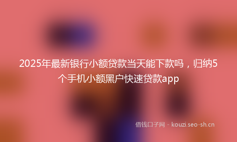 2025年最新银行小额贷款当天能下款吗，归纳5个手机小额黑户快速贷款app