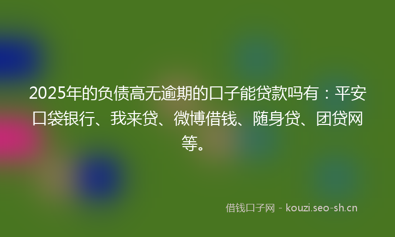 2025年的负债高无逾期的口子能贷款吗有：平安口袋银行、我来贷、微博借钱、随身贷、团贷网等。