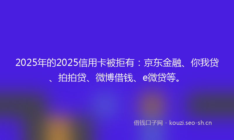 2025年的2025信用卡被拒有：京东金融、你我贷、拍拍贷、微博借钱、e微贷等。