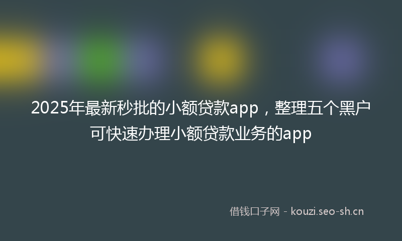 2025年最新秒批的小额贷款app，整理五个黑户可快速办理小额贷款业务的app