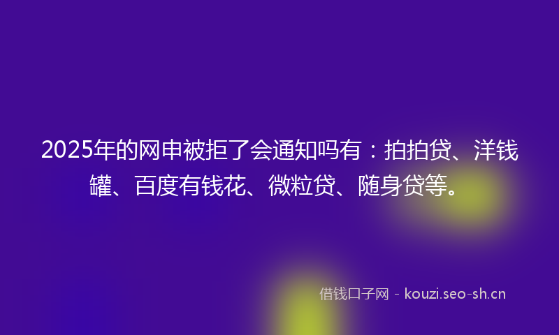 2025年的网申被拒了会通知吗有：拍拍贷、洋钱罐、百度有钱花、微粒贷、随身贷等。