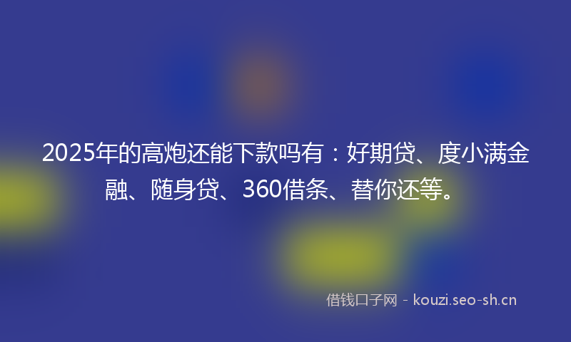 2025年的高炮还能下款吗有：好期贷、度小满金融、随身贷、360借条、替你还等。