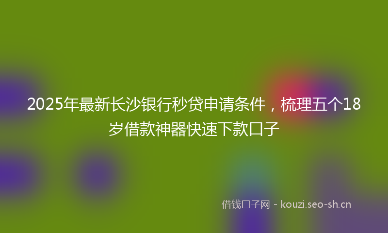 2025年最新长沙银行秒贷申请条件，梳理五个18岁借款神器快速下款口子