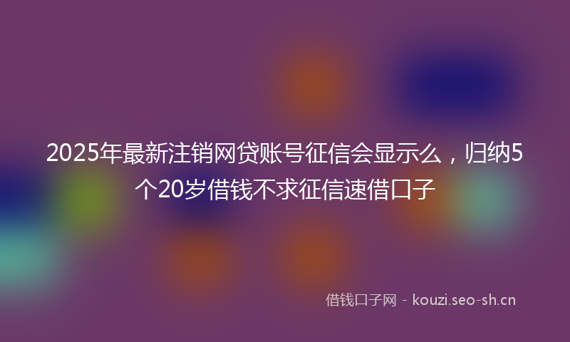 2025年最新注销网贷账号征信会显示么，归纳5个20岁借钱不求征信速借口子