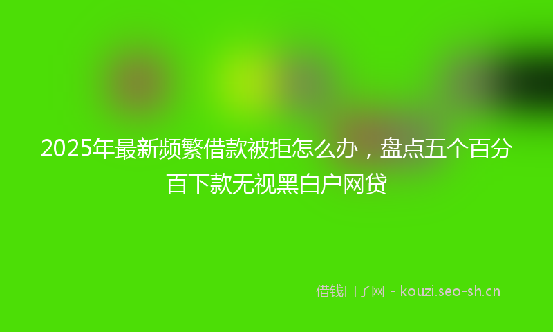 2025年最新频繁借款被拒怎么办，盘点五个百分百下款无视黑白户网贷