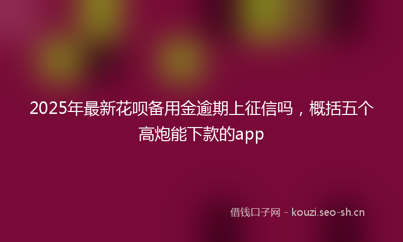 2025年最新花呗备用金逾期上征信吗，概括五个高炮能下款的app