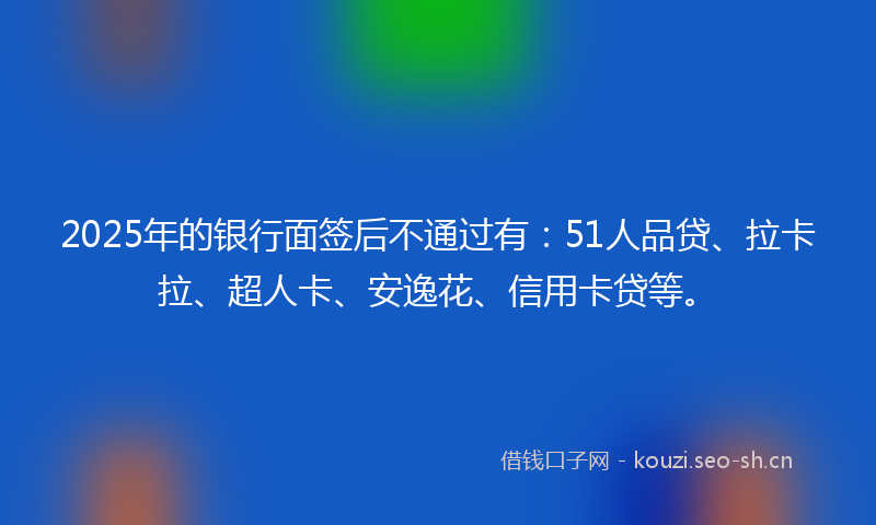2025年的银行面签后不通过有：51人品贷、拉卡拉、超人卡、安逸花、信用卡贷等。