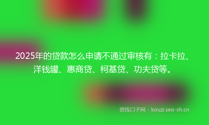 2025年的贷款怎么申请不通过审核有：拉卡拉、洋钱罐、惠商贷、柯基贷、功夫贷等。