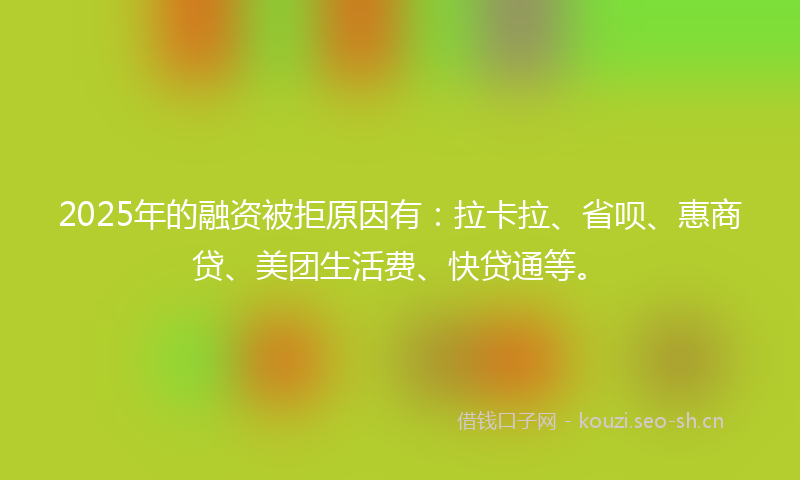2025年的融资被拒原因有：拉卡拉、省呗、惠商贷、美团生活费、快贷通等。