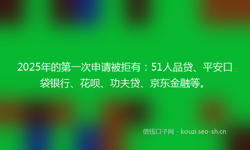 2025年的第一次申请被拒有：51人品贷、平安口袋银行、花呗、功夫贷、京东金融等。