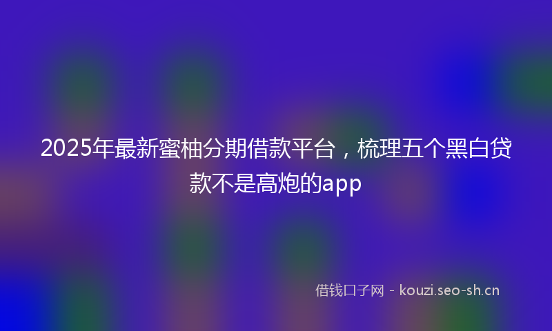 2025年最新蜜柚分期借款平台，梳理五个黑白贷款不是高炮的app