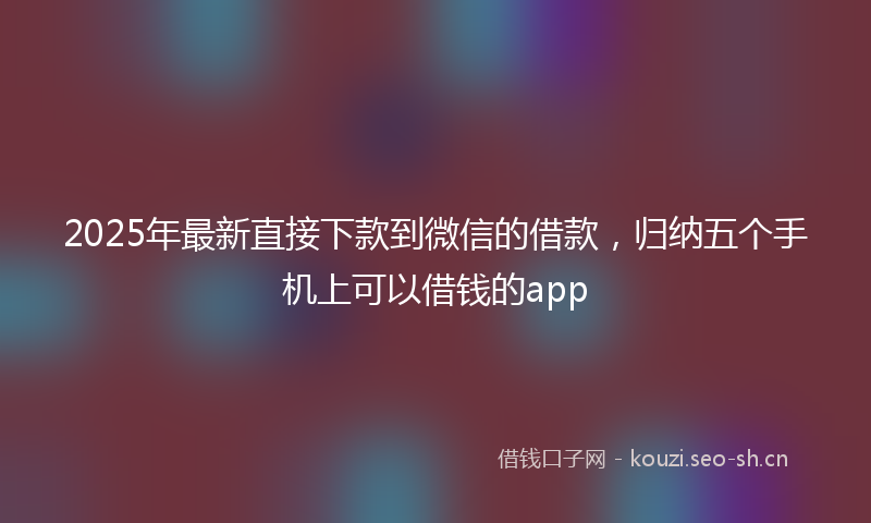 2025年最新直接下款到微信的借款，归纳五个手机上可以借钱的app
