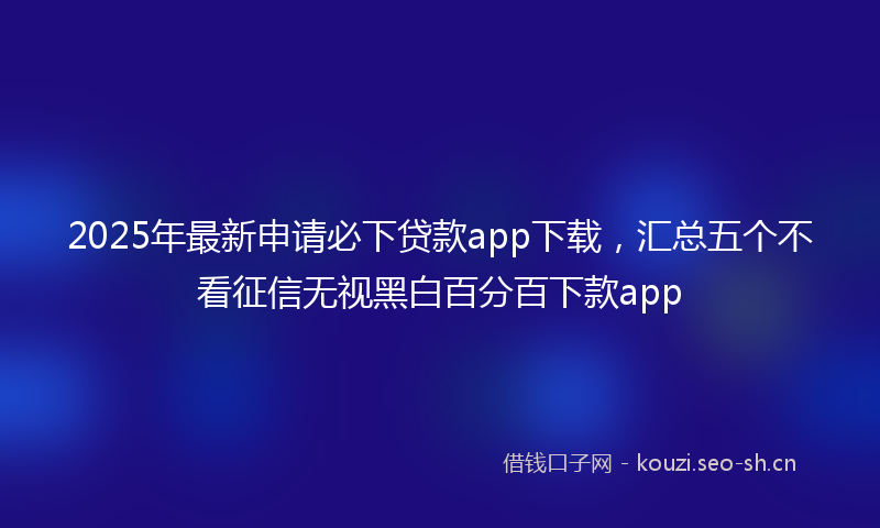 2025年最新申请必下贷款app下载，汇总五个不看征信无视黑白百分百下款app