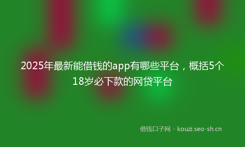 2025年最新能借钱的app有哪些平台，概括5个18岁必下款的网贷平台