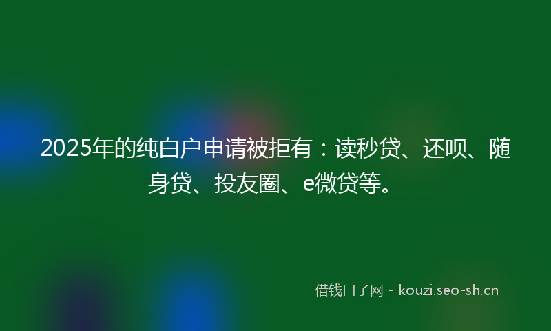 2025年的纯白户申请被拒有：读秒贷、还呗、随身贷、投友圈、e微贷等。
