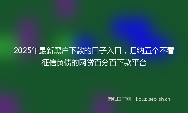 2025年最新黑户下款的口子入口，归纳五个不看征信负债的网贷百分百下款平台