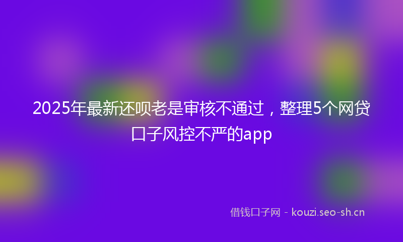 2025年最新还呗老是审核不通过，整理5个网贷口子风控不严的app