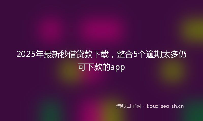 2025年最新秒借贷款下载，整合5个逾期太多仍可下款的app