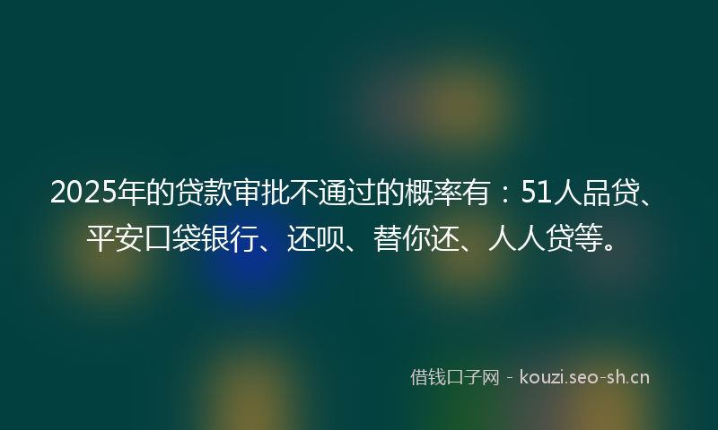 2025年的贷款审批不通过的概率有：51人品贷、平安口袋银行、还呗、替你还、人人贷等。