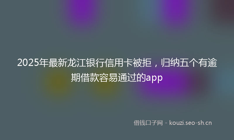 2025年最新龙江银行信用卡被拒，归纳五个有逾期借款容易通过的app