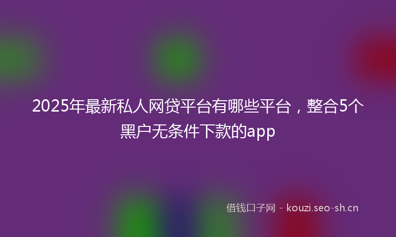 2025年最新私人网贷平台有哪些平台，整合5个黑户无条件下款的app
