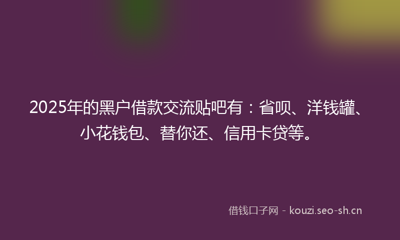 2025年的黑户借款交流贴吧有：省呗、洋钱罐、小花钱包、替你还、信用卡贷等。