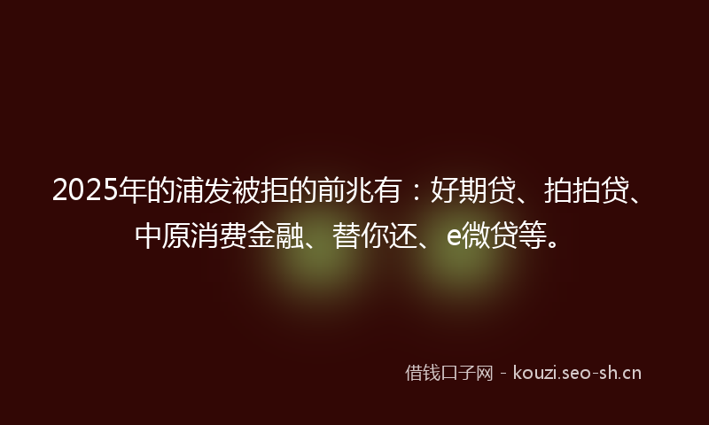 2025年的浦发被拒的前兆有：好期贷、拍拍贷、中原消费金融、替你还、e微贷等。