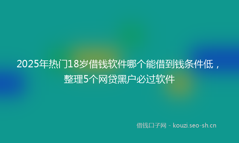 2025年热门18岁借钱软件哪个能借到钱条件低，整理5个网贷黑户必过软件