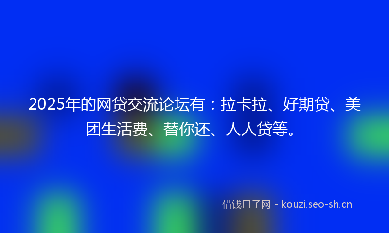 2025年的网贷交流论坛有：拉卡拉、好期贷、美团生活费、替你还、人人贷等。