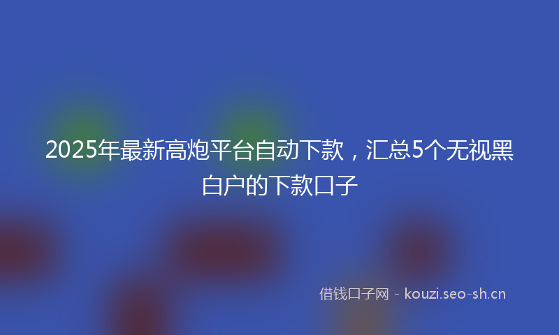 2025年最新高炮平台自动下款，汇总5个无视黑白户的下款口子