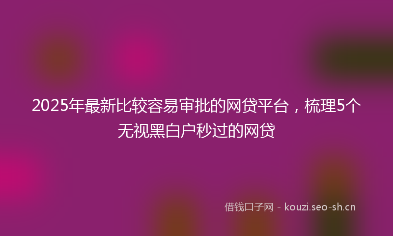 2025年最新比较容易审批的网贷平台，梳理5个无视黑白户秒过的网贷