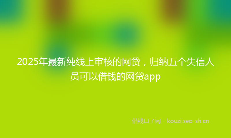 2025年最新纯线上审核的网贷，归纳五个失信人员可以借钱的网贷app