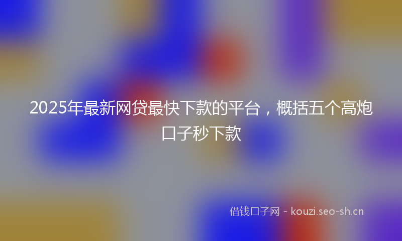 2025年最新网贷最快下款的平台，概括五个高炮口子秒下款