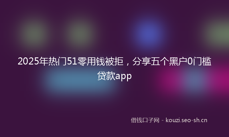 2025年热门51零用钱被拒，分享五个黑户0门槛贷款app