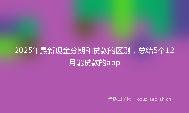 2025年最新现金分期和贷款的区别，总结5个12月能贷款的app