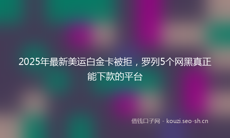 2025年最新美运白金卡被拒，罗列5个网黑真正能下款的平台
