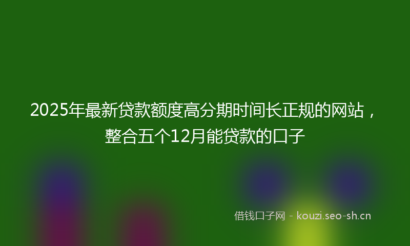 2025年最新贷款额度高分期时间长正规的网站，整合五个12月能贷款的口子