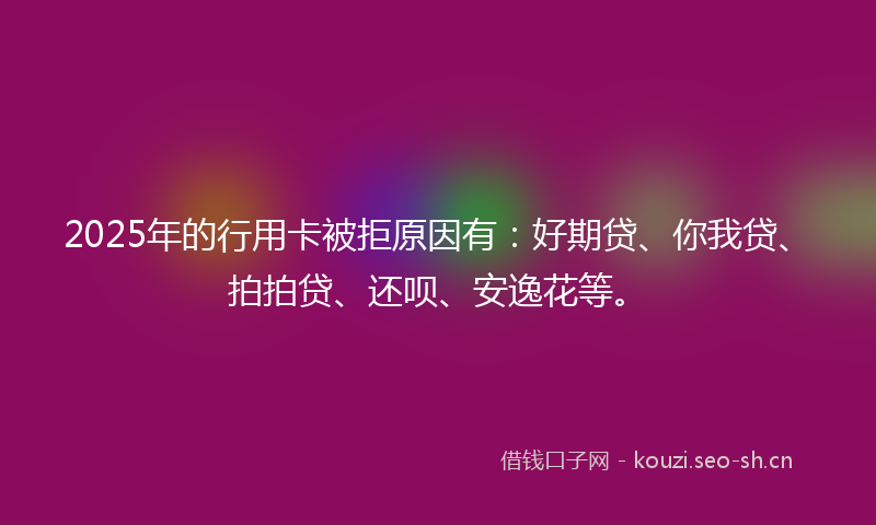 2025年的行用卡被拒原因有：好期贷、你我贷、拍拍贷、还呗、安逸花等。