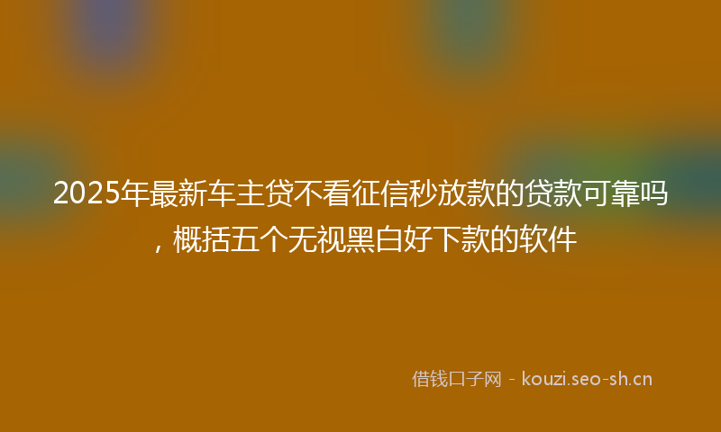 2025年最新车主贷不看征信秒放款的贷款可靠吗，概括五个无视黑白好下款的软件