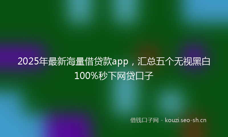 2025年最新海量借贷款app，汇总五个无视黑白100%秒下网贷口子