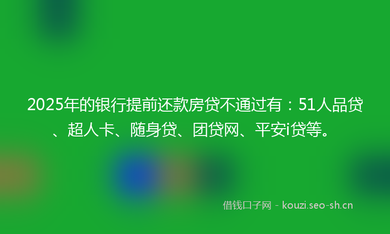 2025年的银行提前还款房贷不通过有：51人品贷、超人卡、随身贷、团贷网、平安i贷等。