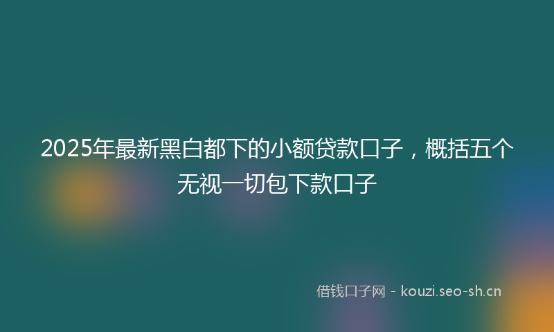 2025年最新黑白都下的小额贷款口子，概括五个无视一切包下款口子