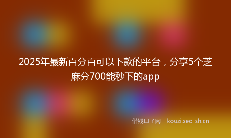2025年最新百分百可以下款的平台，分享5个芝麻分700能秒下的app