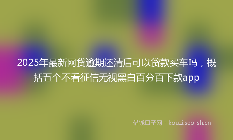 2025年最新网贷逾期还清后可以贷款买车吗，概括五个不看征信无视黑白百分百下款app