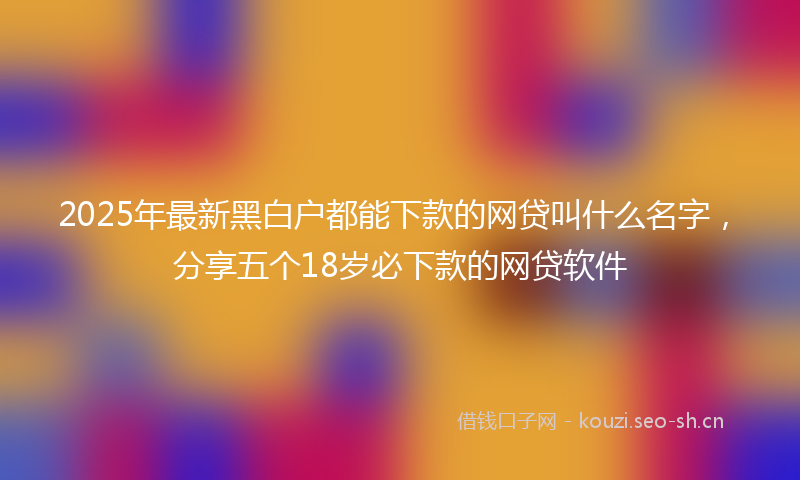 2025年最新黑白户都能下款的网贷叫什么名字，分享五个18岁必下款的网贷软件